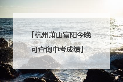杭州萧山富阳今晚可查询中考成绩